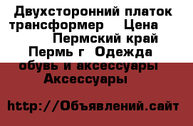 Двухсторонний платок трансформер. › Цена ­ 2 500 - Пермский край, Пермь г. Одежда, обувь и аксессуары » Аксессуары   